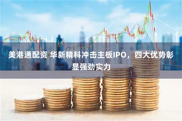美港通配资 华新精科冲击主板IPO，四大优势彰显强劲实力