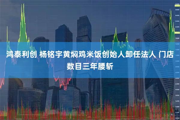 鸿泰利创 杨铭宇黄焖鸡米饭创始人卸任法人 门店数目三年腰斩