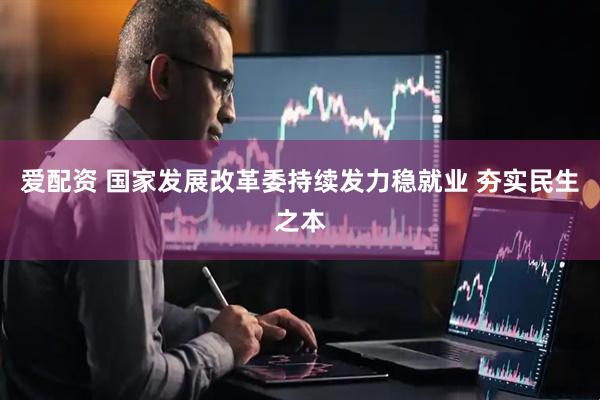 爱配资 国家发展改革委持续发力稳就业 夯实民生之本