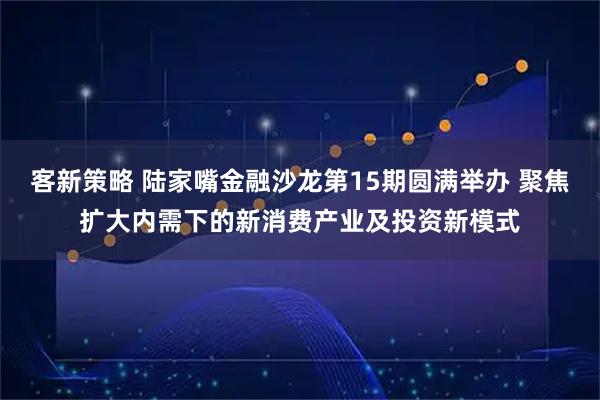 客新策略 陆家嘴金融沙龙第15期圆满举办 聚焦扩大内需下的新消费产业及投资新模式