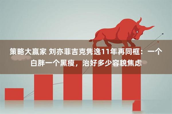 策略大赢家 刘亦菲吉克隽逸11年再同框：一个白胖一个黑瘦，治好多少容貌焦虑