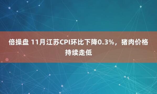 倍操盘 11月江苏CPI环比下降0.3%，猪肉价格持续走低