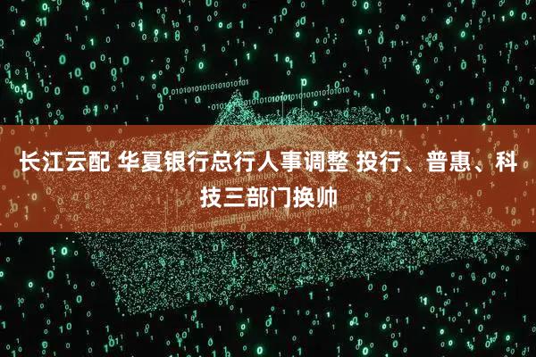 长江云配 华夏银行总行人事调整 投行、普惠、科技三部门换帅