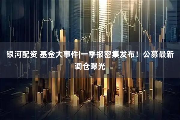 银河配资 基金大事件|一季报密集发布！公募最新调仓曝光