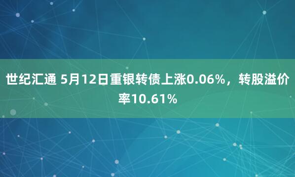 世纪汇通 5月12日重银转债上涨0.06%，转股溢价率10.61%