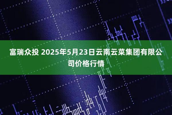富瑞众投 2025年5月23日云南云菜集团有限公司价格行情