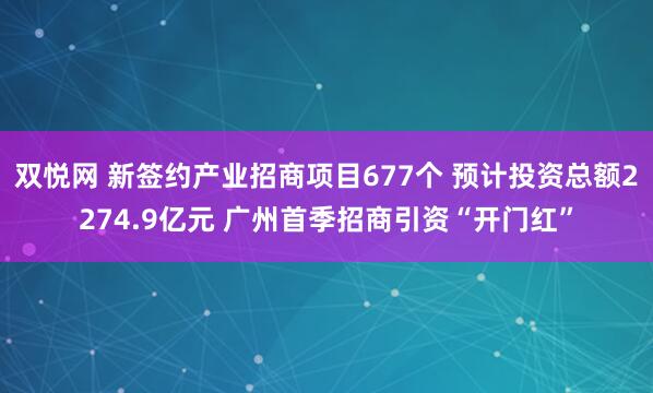 双悦网 新签约产业招商项目677个 预计投资总额2274.9亿元 广州首季招商引资“开门红”