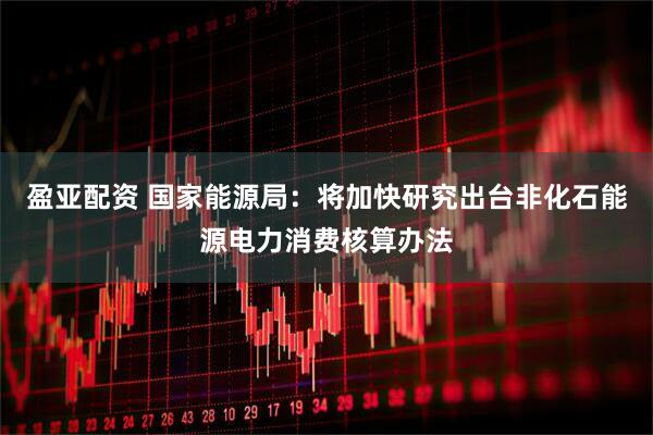 盈亚配资 国家能源局：将加快研究出台非化石能源电力消费核算办法