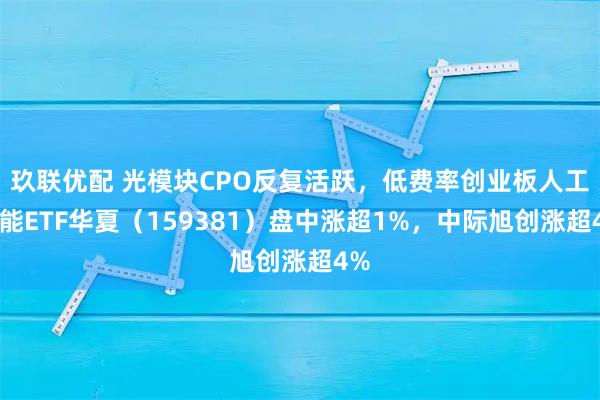 玖联优配 光模块CPO反复活跃，低费率创业板人工智能ETF华夏（159381）盘中涨超1%，中际旭创涨超4%