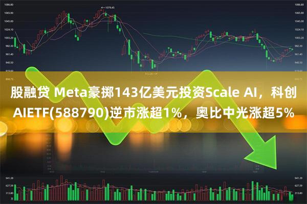 股融贷 Meta豪掷143亿美元投资Scale AI，科创AIETF(588790)逆市涨超1%，奥比中光涨超5%