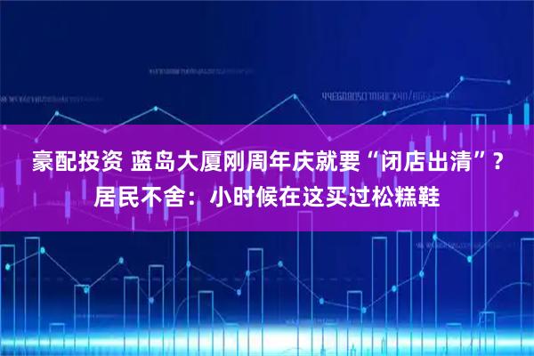 豪配投资 蓝岛大厦刚周年庆就要“闭店出清”？居民不舍：小时候在这买过松糕鞋