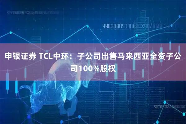 申银证券 TCL中环：子公司出售马来西亚全资子公司100%股权