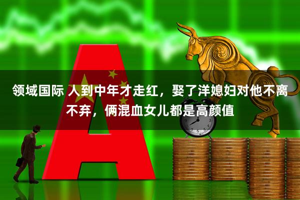 领域国际 人到中年才走红，娶了洋媳妇对他不离不弃，俩混血女儿都是高颜值