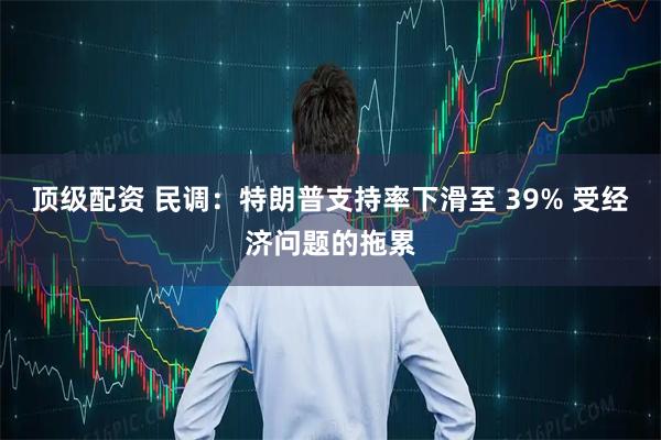 顶级配资 民调：特朗普支持率下滑至 39% 受经济问题的拖累