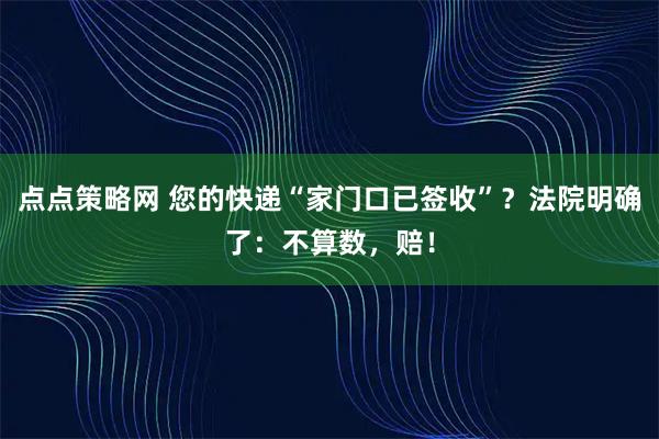 点点策略网 您的快递“家门口已签收”？法院明确了：不算数，赔！