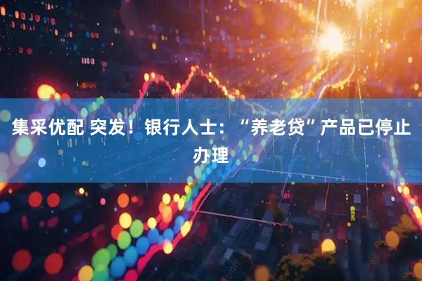 集采优配 突发！银行人士：“养老贷”产品已停止办理