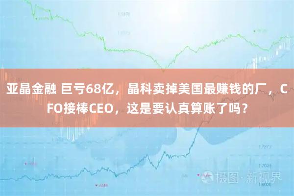 亚晶金融 巨亏68亿，晶科卖掉美国最赚钱的厂，CFO接棒CEO，这是要认真算账了吗？
