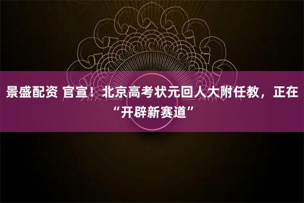 景盛配资 官宣！北京高考状元回人大附任教，正在“开辟新赛道”