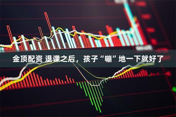 金顶配资 退课之后，孩子“嘣”地一下就好了